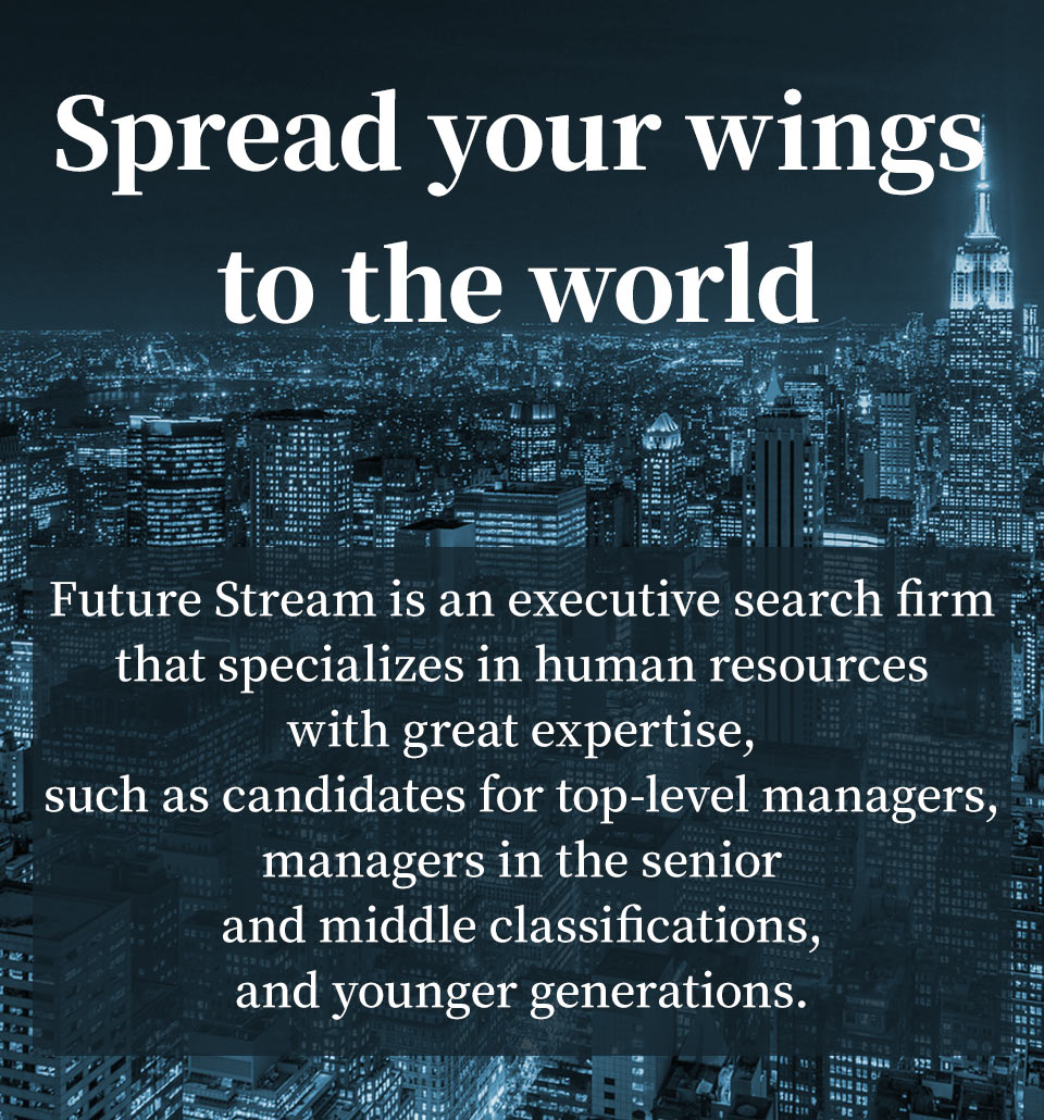 Spread your wings to the world
Future Stream is an executive search firm that specializes in human resources with great expertise, such as candidates for top-level managers, managers in the senior and middle classifications, and younger generations.