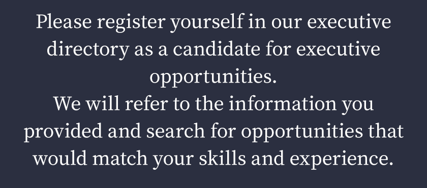 Please register yourself in our executive directory as a candidate for executive opportunities.
We will refer to the information you provided and search for opportunities that would match your skills and experience.